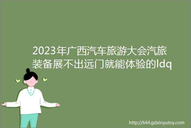 2023年广西汽车旅游大会汽旅装备展不出远门就能体验的ldquo诗和远方rdquo